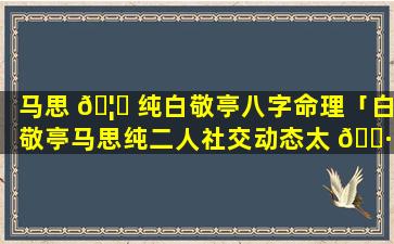 马思 🦋 纯白敬亭八字命理「白敬亭马思纯二人社交动态太 🕷 巧合,男方被扒秘密暖心」